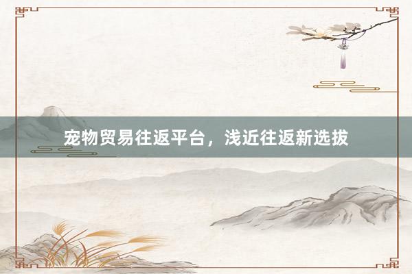 宠物贸易往返平台，浅近往返新选拔